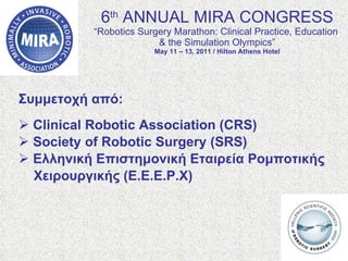 6 th  ANNUAL MIRA CONGRESS “Robotics Surgery Marathon: Clinical Practice, Education  & the Simulation Olympics” May 11 – 13, 2011 / Hilton Athens Hotel Συμμετοχή από : Clinical Robotic Association (CRS) Society of Robotic Surgery (SRS) Ελληνική Επιστημονική Εταιρεία Ρομποτικής  Χειρουργικής (Ε.Ε.Ε.Ρ.Χ) 
