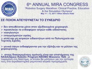 6 th  ANNUAL MIRA CONGRESS “Robotics Surgery Marathon: Clinical Practice, Education  & the Simulation Olympics” May 11 – 13, 2011 / Hilton Athens Hotel ΣΕ ΠΟΙΟΝ ΑΠΕΥΘΥΝΕΤΑΙ ΤΟ ΣΥΝΕΔΡΙΟ δεν απευθύνεται μόνο στον εξειδικευμένο χειρουργό.  προσελκύει το ενδιαφέρον ιατρών κάθε ειδικότητας νοσηλευτών επαγγελματιών υγείας αλλά και μη ιατρικών ειδικοτήτων από το Πολυτεχνείο και Τεχνικές Σχολές  γενικά όσων ενδιαφέρονται για την εξέλιξη και το μέλλον της χειρουργικής.  στους διακεκριμένους ομιλητές είναι και επιστήμονες της NASA( Space Robotic Program - NEEMO Missions  7&9)  με παραμονή στο διάστημα, οι οποίοι θα μιλήσουν για την εμπειρία τους στα αεροδιαστημικά ρομποτικά ιατρικά προγράμματα. 