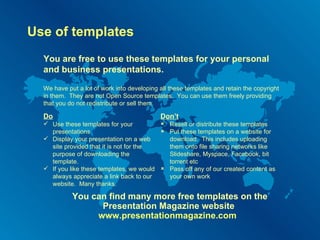 Use of templates You are free to use these templates for your personal and business presentations. Do Use these templates for your presentations Display your presentation on a web site provided that it is not for the purpose of downloading the template. If you like these templates, we would always appreciate a link back to our website.  Many thanks. Don’t Resell or distribute these templates Put these templates on a website for download.  This includes uploading them onto file sharing networks like Slideshare, Myspace, Facebook, bit torrent etc Pass off any of our created content as your own work You can find many more free templates on the Presentation Magazine website  www.presentationmagazine.com   We have put a lot of work into developing all these templates and retain the copyright in them.  They are not Open Source templates.  You can use them freely providing that you do not redistribute or sell them. 