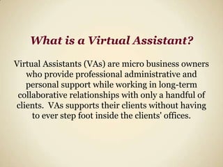 What is a Virtual Assistant?Virtual Assistants (VAs) are micro business owners who provide professional administrative and personal support while working in long-term collaborative relationships with only a handful of clients.  VAs supports their clients without having to ever step foot inside the clients' offices.