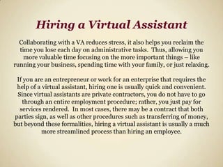Hiring a Virtual AssistantCollaborating with a VA reduces stress, it also helps you reclaim the time you lose each day on administrative tasks.  Thus, allowing you more valuable time focusing on the more important things – like running your business, spending time with your family, or just relaxing. If you are an entrepreneur or work for an enterprise that requires the help of a virtual assistant, hiring one is usually quick and convenient.  Since virtual assistants are private contractors, you do not have to go through an entire employment procedure; rather, you just pay for services rendered.  In most cases, there may be a contract that both parties sign, as well as other procedures such as transferring of money, but beyond these formalities, hiring a virtual assistant is usually a much more streamlined process than hiring an employee.