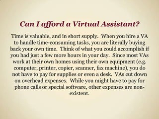 Can I afford a Virtual Assistant? Time is valuable, and in short supply.  When you hire a VA to handle time-consuming tasks, you are literally buying back your own time.  Think of what you could accomplish if you had just a few more hours in your day.  Since most VAs work at their own homes using their own equipment (e.g. computer, printer, copier, scanner, fax machine), you do not have to pay for supplies or even a desk.  VAs cut down on overhead expenses.  While you might have to pay for phone calls or special software, other expenses are non-existent.