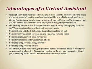 Advantages of a Virtual AssistantAlthough the Virtual Assistant's hourly rate is more than the employee's hourly rates; you save the cost of benefits, overhead that would have applied to employee's wage. 