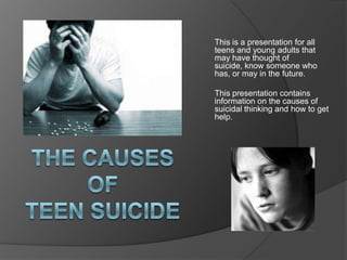 This is a presentation for all
teens and young adults that
may have thought of
suicide, know someone who
has, or may in the future.

This presentation contains
information on the causes of
suicidal thinking and how to get
help.
 