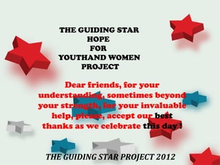 THE GUIDING STAR
          HOPE
           FOR
    YOUTHAND WOMEN
         PROJECT

      Dear friends, for your
understanding, sometimes beyond
your strength, for your invaluable
   help, please, accept our best
 thanks as we celebrate this day !


 THE GUIDING STAR PROJECT 2012
 