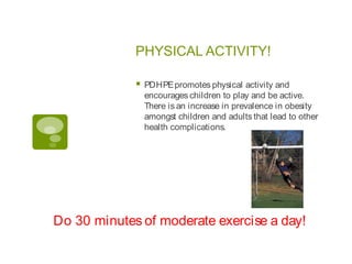 PHYSICAL ACTIVITY!

                PDHPE promotes physical activity and
                 encourages children to play and be active.
                 There is an increase in prevalence in obesity
                 amongst children and adults that lead to other
                 health complications.




Do 30 minutes of moderate exercise a day!
 