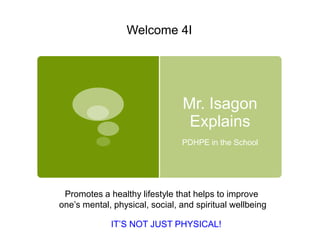 Welcome 4I




                                Mr. Isagon
                                 Explains
                                PDHPE in the School




 Promotes a healthy lifestyle that helps to improve
one’s mental, physical, social, and spiritual wellbeing

             IT’S NOT JUST PHYSICAL!
 