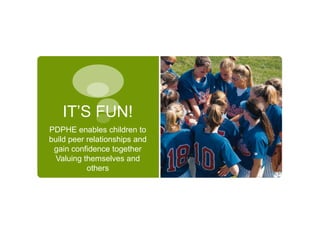 IT’S FUN!
PDPHE enables children to
build peer relationships and
 gain confidence together
  Valuing themselves and
           others
 
