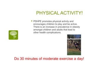 PHYSICAL ACTIVITY!
            PDHPE promotes physical activity and
             encourages children to play and be active.
             There is an increase in prevalence in obesity
             amongst children and adults that lead to
             other health complications.




Do 30 minutes of moderate exercise a day!
 