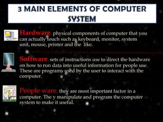    Hardware, physical components of computer that you
    can actually touch such as keyboard, monitor, system
    unit, mouse, printer and the like.


   Software, sets of instructions use to direct the hardware
    on how to run data into useful information for people use.
    These are programs used by the user to interact with the
    computer.


   People ware, they are most important factor in a
    computer. The y manipulate and program the computer
    system to make it useful.
 