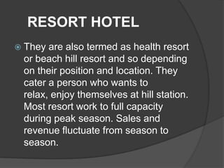 RESORT HOTEL
 They are also termed as health resort
 or beach hill resort and so depending
 on their position and location. They
 cater a person who wants to
 relax, enjoy themselves at hill station.
 Most resort work to full capacity
 during peak season. Sales and
 revenue fluctuate from season to
 season.
 
