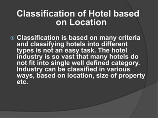 Classification of Hotel based
             on Location
   Classification is based on many criteria
    and classifying hotels into different
    types is not an easy task. The hotel
    industry is so vast that many hotels do
    not fit into single well defined category.
    Industry can be classified in various
    ways, based on location, size of property
    etc.
 