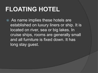 FLOATING HOTEL
    As name implies these hotels are
    established on luxury liners or ship. It is
    located on river, sea or big lakes. In
    cruise ships, rooms are generally small
    and all furniture is fixed down. It has
    long stay guest.
 