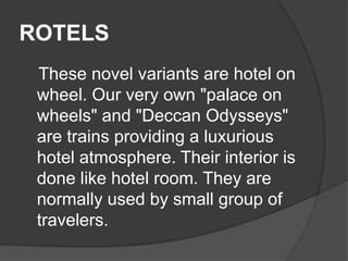 ROTELS
 These novel variants are hotel on
 wheel. Our very own "palace on
 wheels" and "Deccan Odysseys"
 are trains providing a luxurious
 hotel atmosphere. Their interior is
 done like hotel room. They are
 normally used by small group of
 travelers.
 