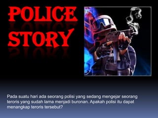 POLICE
STORY

Pada suatu hari ada seorang polisi yang sedang mengejar seorang
teroris yang sudah lama menjadi buronan. Apakah polisi itu dapat
menangkap teroris tersebut?
 