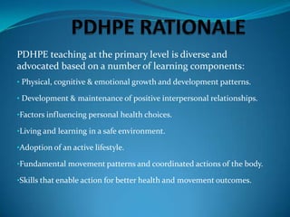 PDHPE teaching at the primary level is diverse and
advocated based on a number of learning components:
• Physical, cognitive & emotional growth and development patterns.

• Development & maintenance of positive interpersonal relationships.

•Factors influencing personal health choices.

•Living and learning in a safe environment.

•Adoption of an active lifestyle.

•Fundamental movement patterns and coordinated actions of the body.

•Skills that enable action for better health and movement outcomes.
 