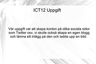 ICT12 Uppgift



Vår uppgift var att skapa konton på olika sociala sidor
som Twitter osv, vi skulle också skapa en egen blogg
 och lämna ett inlägg på den och ladda upp en bild.
 