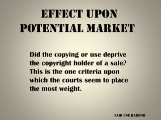 Effect upon
potential market

 Did the copying or use deprive
 the copyright holder of a sale?
 This is the one criteria upon
 which the courts seem to place
 the most weight.


                           Fair Use harbor
 