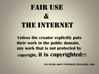 Fair use
        &
  the internet
Unless the creator explicitly puts
their work in the public domain,
any work that is not protected by
copyright,   it is copyrighted!!!
               Ten Myths About Copyright Explained, 2008
 