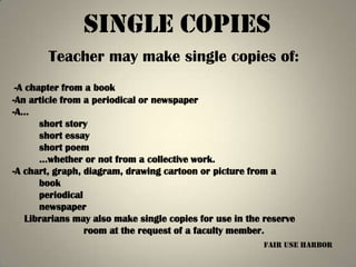 single Copies
        Teacher may make single copies of:
 -A chapter from a book
-An article from a periodical or newspaper
-A…
       short story
       short essay
       short poem
       …whether or not from a collective work.
-A chart, graph, diagram, drawing cartoon or picture from a
       book
       periodical
       newspaper
    Librarians may also make single copies for use in the reserve
                  room at the request of a faculty member.
                                                         fair use harbor
 
