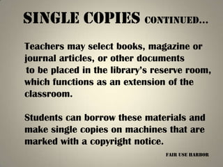 Single copies continued…
Teachers may select books, magazine or
journal articles, or other documents
 to be placed in the library’s reserve room,
which functions as an extension of the
classroom.

Students can borrow these materials and
make single copies on machines that are
marked with a copyright notice.
                                 fair use harbor
 