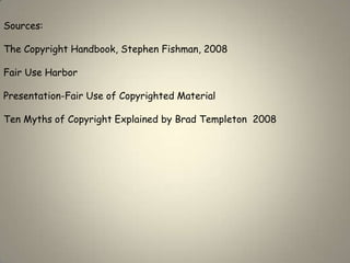 Sources:

The Copyright Handbook, Stephen Fishman, 2008

Fair Use Harbor

Presentation-Fair Use of Copyrighted Material

Ten Myths of Copyright Explained by Brad Templeton 2008
 