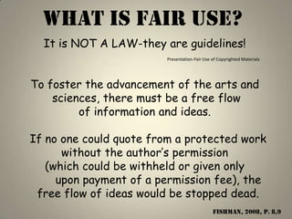 WHAT IS FAIR USE?
  It is NOT A LAW-they are guidelines!
                        Presentation-Fair Use of Copyrighted Materials




To foster the advancement of the arts and
    sciences, there must be a free flow
         of information and ideas.

If no one could quote from a protected work
      without the author’s permission
   (which could be withheld or given only
     upon payment of a permission fee), the
 free flow of ideas would be stopped dead.
                                              Fishman, 2008, p. 8,9
 