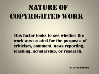 Nature of
copyrighted work

This factor looks to see whether the
work was created for the purposes of
criticism, comment, news reporting,
teaching, scholarship, or research.


                           Fair Use Harbor
 