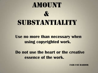 Amount
       &
 Substantiality
Use no more than necessary when
    using copyrighted work.

Do not use the heart or the creative
    essence of the work.
                            Fair Use harbor
 