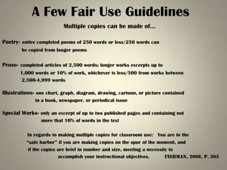 A Few Fair Use Guidelines
                          Multiple copies can be made of…

Poetry- entire completed poems of 250 words or less/250 words can
        be copied from longer poems


Prose- completed articles of 2,500 words; longer works excerpts up to
       1,000 words or 10% of work, whichever is less/500 from works between
       2,500-4,999 words

Illustrations- one chart, graph, diagram, drawing, cartoon, or picture contained
              in a book, newspaper, or periodical issue

Special Works- only an excerpt of up to two published pages and containing not
                 more that 10% of words in the text

          In regards to making multiple copies for classroom use: You are in the
          “safe harbor” if you are making copies on the spur of the moment, and
           if the copies are brief in number and size, meeting a necessity to
                         accomplish your instructional objectives.       Fishman, 2008, p. 303
 