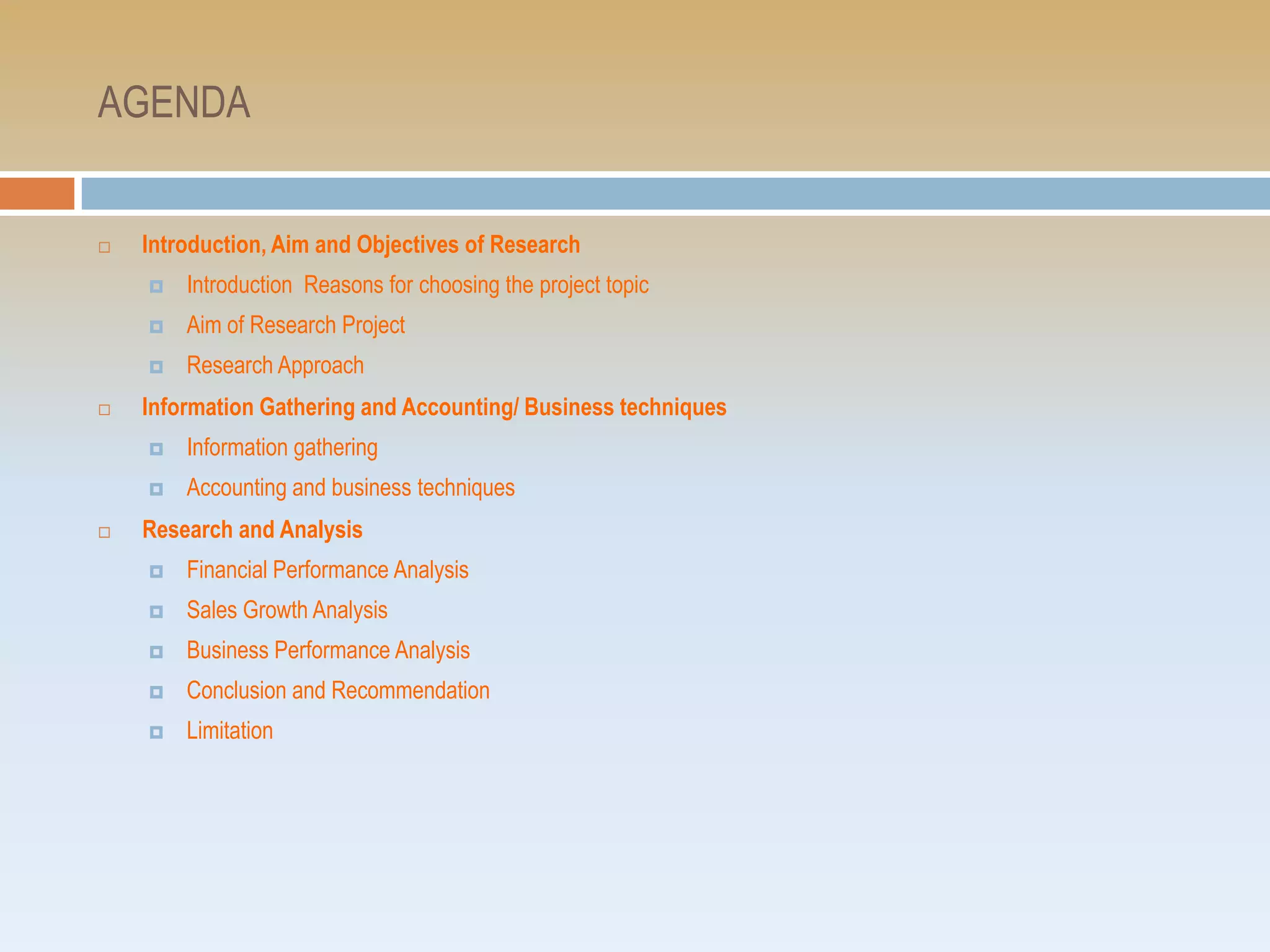 AGENDA


   Introduction, Aim and Objectives of Research
       Introduction Reasons for choosing the project topic
       Aim of Research Project
       Research Approach
   Information Gathering and Accounting/ Business techniques
       Information gathering
       Accounting and business techniques
   Research and Analysis
       Financial Performance Analysis
       Sales Growth Analysis
       Business Performance Analysis
       Conclusion and Recommendation
       Limitation
 