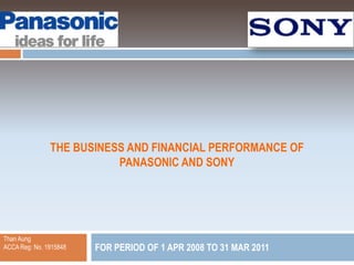 THE BUSINESS AND FINANCIAL PERFORMANCE OF
                          PANASONIC AND SONY




Than Aung
ACCA Reg: No. 1915848   FOR PERIOD OF 1 APR 2008 TO 31 MAR 2011
 