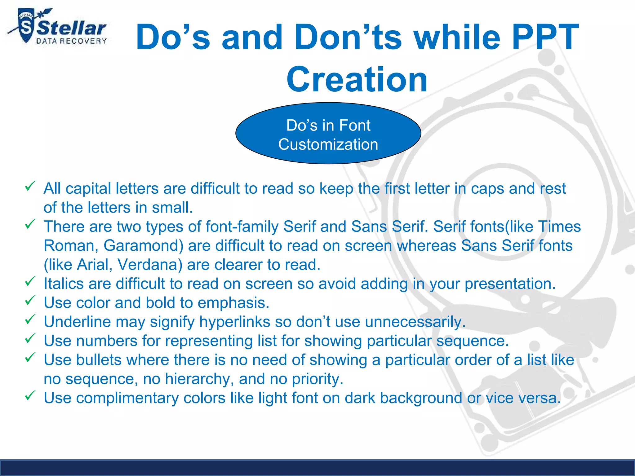 Do’s and Don’ts while PPT Creation Do’s in Font Customization All capital letters are difficult to read so keep the first letter in caps and rest of the letters in small. There are two types of font-family Serif and Sans Serif. Serif fonts(like Times Roman, Garamond) are difficult to read on screen whereas Sans Serif fonts (like Arial, Verdana) are clearer to read. Italics are difficult to read on screen so avoid adding in your presentation. Use color and bold to emphasis. Underline may signify hyperlinks so don’t use unnecessarily. Use numbers for representing list for showing particular sequence. Use bullets where there is no need of showing a particular order of a list like no sequence, no hierarchy, and no priority. Use complimentary colors like light font on dark background or vice versa. 