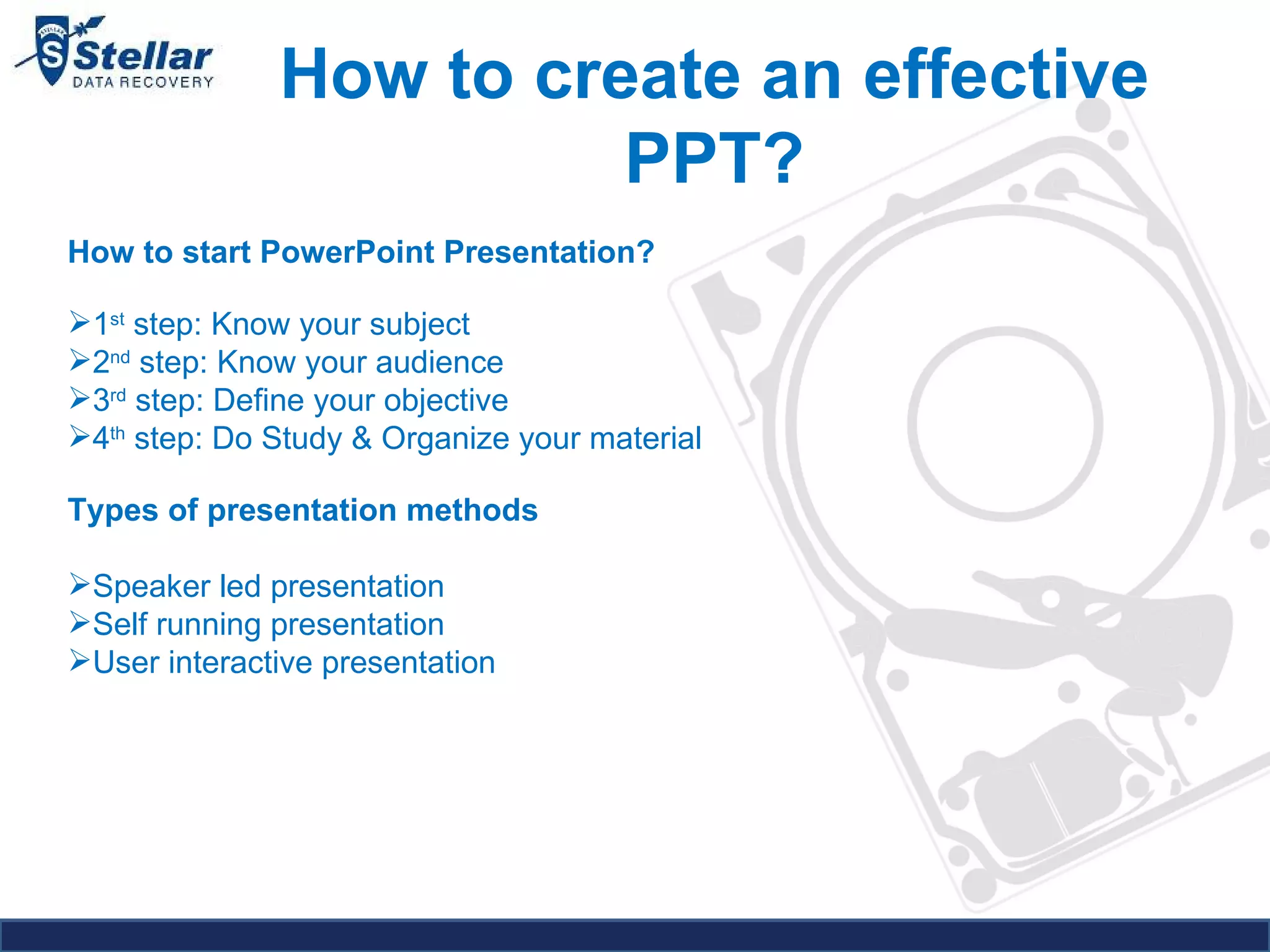 How to create an effective PPT? How to start PowerPoint Presentation?  1 st  step: Know your subject 2 nd  step: Know your audience 3 rd  step: Define your objective 4 th  step: Do Study & Organize your material Types of presentation methods   Speaker led presentation  Self running presentation  User interactive presentation  