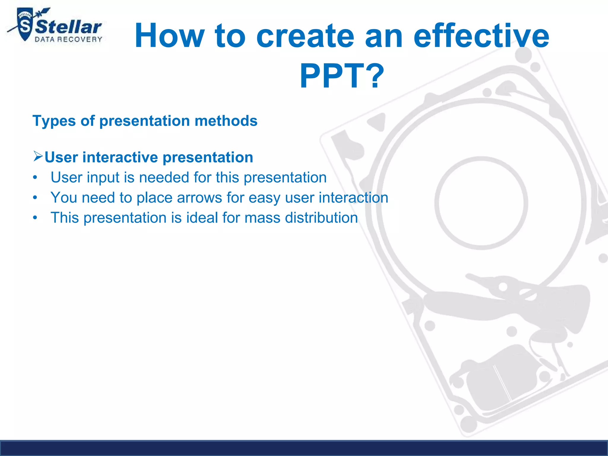 How to create an effective PPT? Types of presentation methods   User interactive presentation  •  User input is needed for this presentation  •  You need to place arrows for easy user interaction  •  This presentation is ideal for mass distribution  