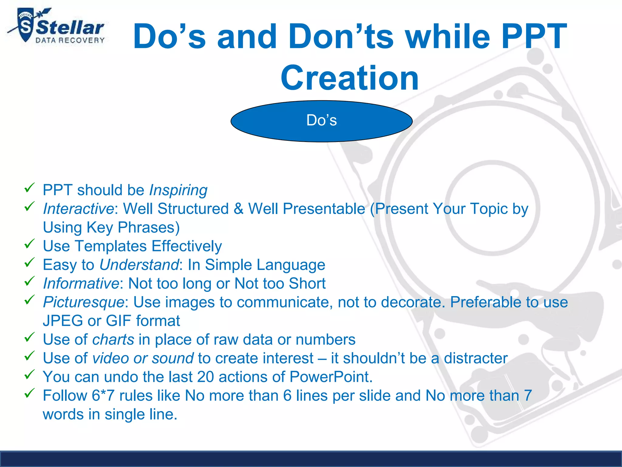 Do’s and Don’ts while PPT Creation Do’s PPT should be  Inspiring Interactive : Well Structured & Well Presentable (Present Your Topic by Using Key Phrases) Use Templates Effectively Easy to  Understand : In Simple Language Informative : Not too long or Not too Short Picturesque : Use images to communicate, not to decorate. Preferable to use JPEG or GIF format Use of  charts  in place of raw data or numbers Use of  video or sound  to create interest – it shouldn’t be a distracter You can undo the last 20 actions of PowerPoint. Follow 6*7 rules like No more than 6 lines per slide and No more than 7 words in single line. 