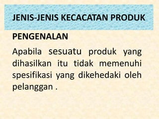 JENIS-JENIS KECACATAN PRODUK
PENGENALAN
Apabila sesuatu produk yang
dihasilkan itu tidak memenuhi
spesifikasi yang dikehedaki oleh
pelanggan .
 
