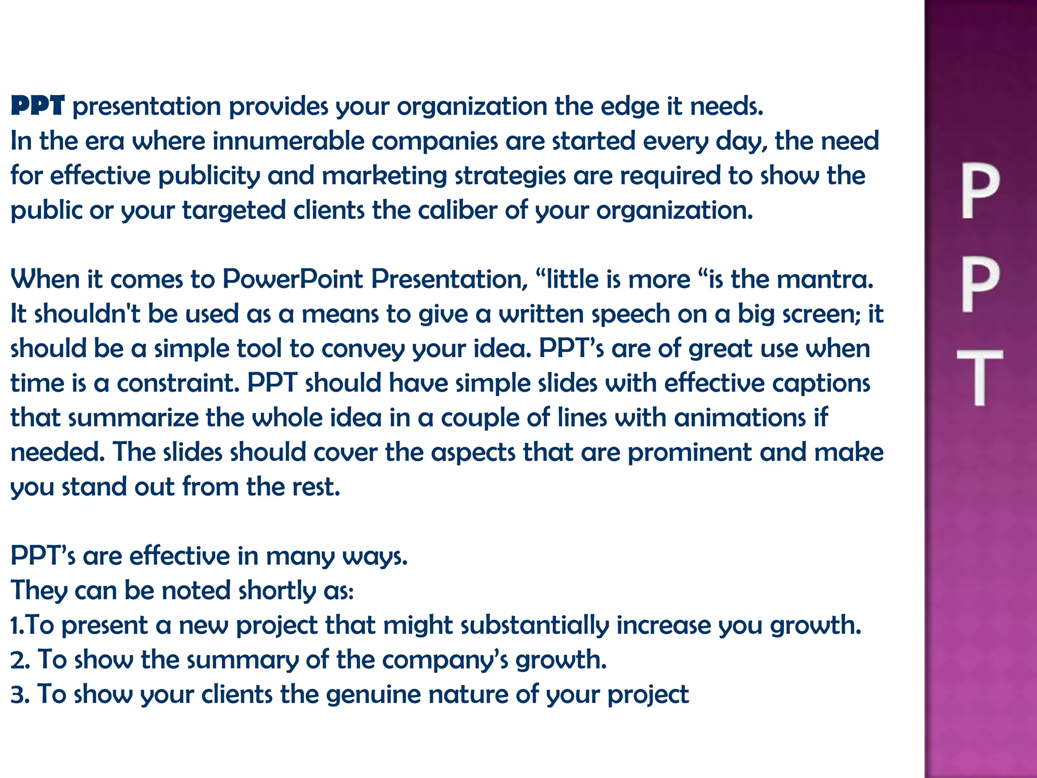 PPT presentation provides your organization the edge it needs.
In the era where innumerable companies are started every day, the need
for effective publicity and marketing strategies are required to show the
public or your targeted clients the caliber of your organization.

When it comes to PowerPoint Presentation, “little is more “is the mantra.
It shouldn't be used as a means to give a written speech on a big screen; it
should be a simple tool to convey your idea. PPT’s are of great use when
time is a constraint. PPT should have simple slides with effective captions
that summarize the whole idea in a couple of lines with animations if
needed. The slides should cover the aspects that are prominent and make
you stand out from the rest.

PPT’s are effective in many ways.
They can be noted shortly as:
1.To present a new project that might substantially increase you growth.
2. To show the summary of the company’s growth.
3. To show your clients the genuine nature of your project
 