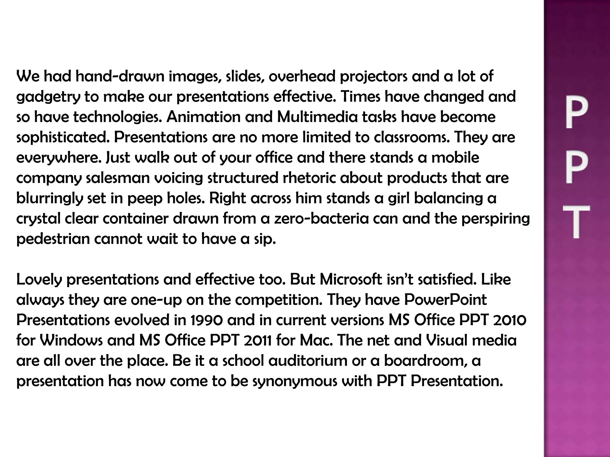 We had hand-drawn images, slides, overhead projectors and a lot of
gadgetry to make our presentations effective. Times have changed and
so have technologies. Animation and Multimedia tasks have become
sophisticated. Presentations are no more limited to classrooms. They are
everywhere. Just walk out of your office and there stands a mobile
company salesman voicing structured rhetoric about products that are
blurringly set in peep holes. Right across him stands a girl balancing a
crystal clear container drawn from a zero-bacteria can and the perspiring
pedestrian cannot wait to have a sip.

Lovely presentations and effective too. But Microsoft isn’t satisfied. Like
always they are one-up on the competition. They have PowerPoint
Presentations evolved in 1990 and in current versions MS Office PPT 2010
for Windows and MS Office PPT 2011 for Mac. The net and Visual media
are all over the place. Be it a school auditorium or a boardroom, a
presentation has now come to be synonymous with PPT Presentation.
 