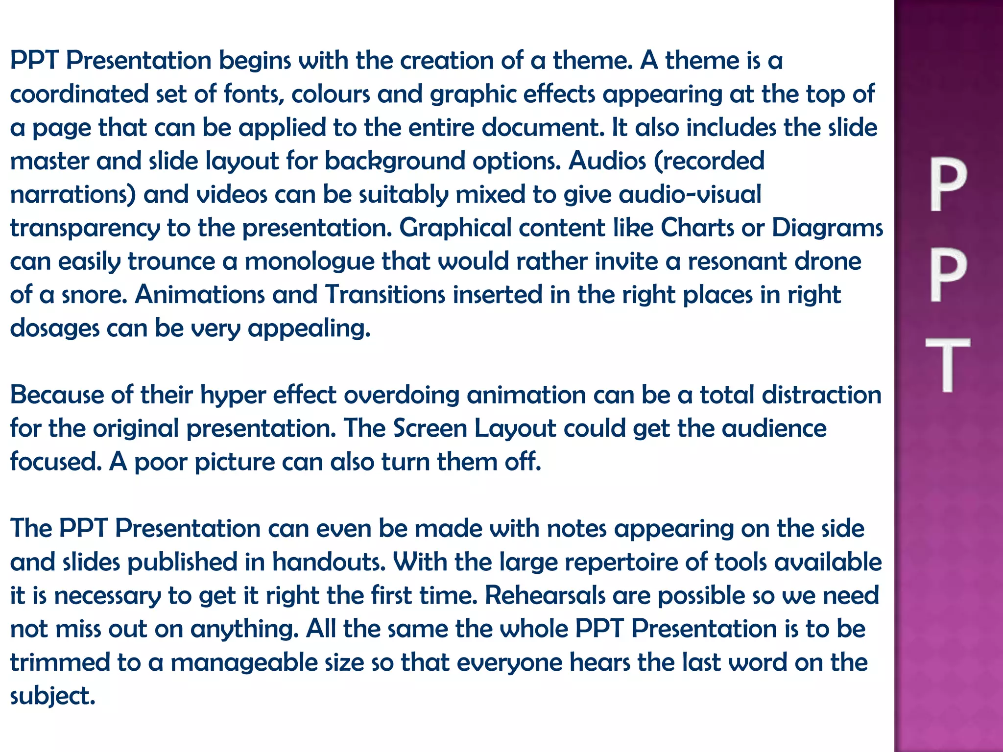 PPT Presentation begins with the creation of a theme. A theme is a
coordinated set of fonts, colours and graphic effects appearing at the top of
a page that can be applied to the entire document. It also includes the slide
master and slide layout for background options. Audios (recorded
narrations) and videos can be suitably mixed to give audio-visual
transparency to the presentation. Graphical content like Charts or Diagrams
can easily trounce a monologue that would rather invite a resonant drone
of a snore. Animations and Transitions inserted in the right places in right
dosages can be very appealing.

Because of their hyper effect overdoing animation can be a total distraction
for the original presentation. The Screen Layout could get the audience
focused. A poor picture can also turn them off.

The PPT Presentation can even be made with notes appearing on the side
and slides published in handouts. With the large repertoire of tools available
it is necessary to get it right the first time. Rehearsals are possible so we need
not miss out on anything. All the same the whole PPT Presentation is to be
trimmed to a manageable size so that everyone hears the last word on the
subject.
 