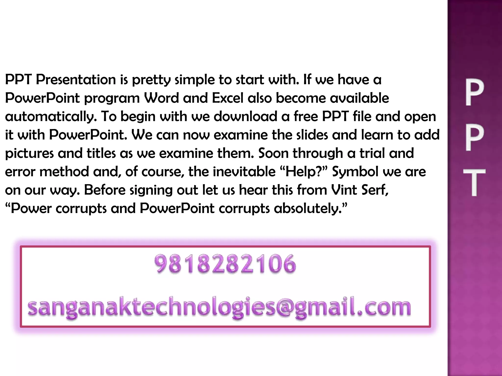 PPT Presentation is pretty simple to start with. If we have a
PowerPoint program Word and Excel also become available
automatically. To begin with we download a free PPT file and open
it with PowerPoint. We can now examine the slides and learn to add
pictures and titles as we examine them. Soon through a trial and
error method and, of course, the inevitable “Help?” Symbol we are
on our way. Before signing out let us hear this from Vint Serf,
“Power corrupts and PowerPoint corrupts absolutely.”
 