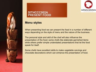 SITHCCC002A
   PRESENT FOOD

Menu styles

When presenting food we can present the food in a number of different
ways depending on the style of menu and the nature of the business.

The personal style and skill of the chef will also influence the
presentation of the food; some chefs like elaborate garnished items
while others prefer simple understated presentations that let the food
speak for itself.

Some chefs have excellent skills to make vegetable carvings and
chocolate decorations which can enhance the presentation of food.
 