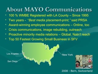  100 % WMBE Registered with LA County – Since 1995
 Two years - “Best media placement-print,” said PRSA
 Award-winning employee communications – Online, too
 Crisis communications, image rebuilding, outreach
 Proactive minority media relations – Global, Natn’l reach
 Top 50 Fastest Growing Small Business in SFV
About MAYO CommunicationsAbout MAYO Communications
Los Angeles
San Diego
New York
2008 - Bern, Switzerland
 