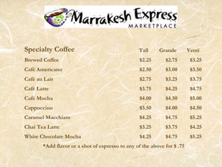 Specialty Coffee Tall Grande Venti
Brewed Coffee $2.25 $2.75 $3.25
Café Americano $2.50 $3.00 $3.50
Café au Lait $2.75 $3.25 $3.75
Café Latte $3.75 $4.25 $4.75
Café Mocha $4.00 $4.50 $5.00
Cappuccino $3.50 $4.00 $4.50
Caramel Macchiato $4.25 $4.75 $5.25
Chai Tea Latte $3.25 $3.75 $4.25
White Chocolate Mocha $4.25 $4.75 $5.25
*Add flavor or a shot of espresso to any of the above for $ .75
 