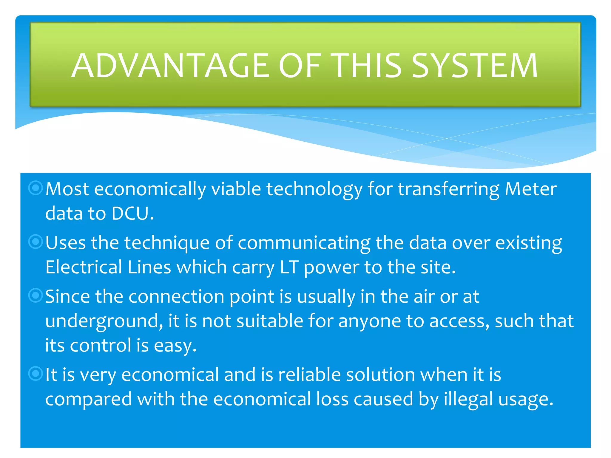 ADVANTAGE OF THIS SYSTEM 
Most economically viable technology for transferring Meter 
data to DCU. 
Uses the technique of communicating the data over existing 
Electrical Lines which carry LT power to the site. 
Since the connection point is usually in the air or at 
underground, it is not suitable for anyone to access, such that 
its control is easy. 
It is very economical and is reliable solution when it is 
compared with the economical loss caused by illegal usage. 
 