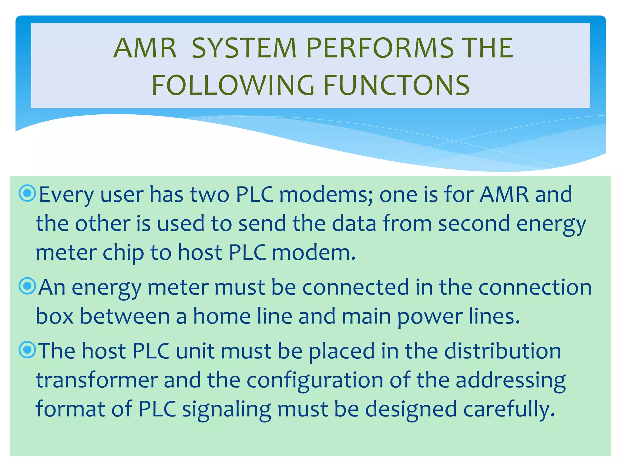 AMR SYSTEM PERFORMS THE 
FOLLOWING FUNCTONS 
Every user has two PLC modems; one is for AMR and 
the other is used to send the data from second energy 
meter chip to host PLC modem. 
An energy meter must be connected in the connection 
box between a home line and main power lines. 
The host PLC unit must be placed in the distribution 
transformer and the configuration of the addressing 
format of PLC signaling must be designed carefully. 
 