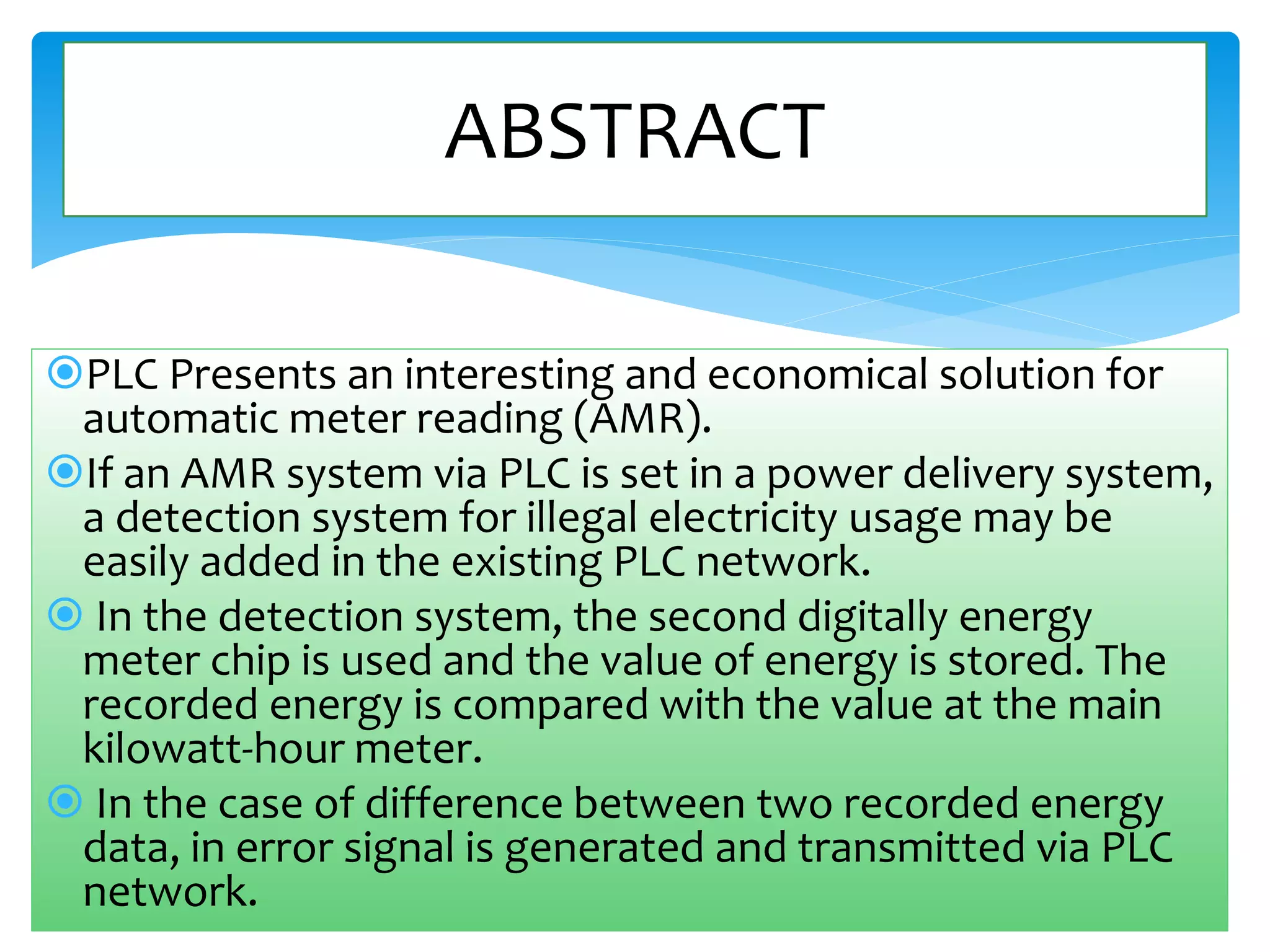 ABSTRACT 
PLC Presents an interesting and economical solution for 
automatic meter reading (AMR). 
If an AMR system via PLC is set in a power delivery system, 
a detection system for illegal electricity usage may be 
easily added in the existing PLC network. 
 In the detection system, the second digitally energy 
meter chip is used and the value of energy is stored. The 
recorded energy is compared with the value at the main 
kilowatt-hour meter. 
 In the case of difference between two recorded energy 
data, in error signal is generated and transmitted via PLC 
network. 
 