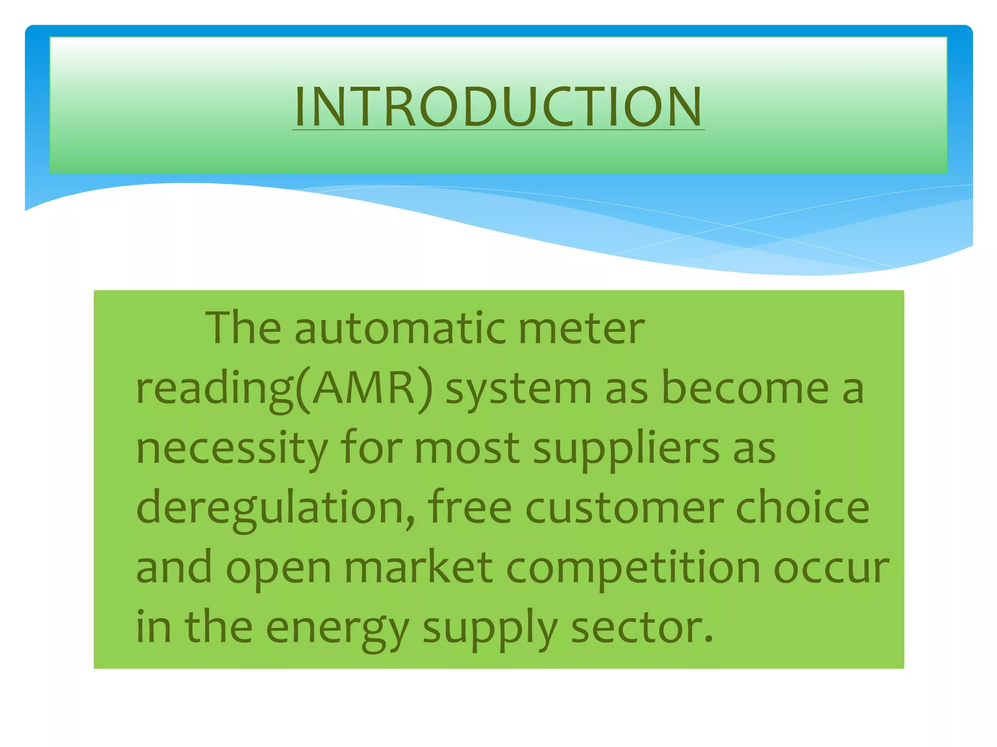 INTRODUCTION 
The automatic meter 
reading(AMR) system as become a 
necessity for most suppliers as 
deregulation, free customer choice 
and open market competition occur 
in the energy supply sector. 
 