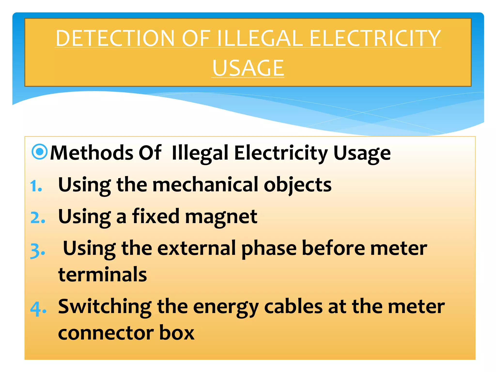 DETECTION OF ILLEGAL ELECTRICITY 
Methods Of Illegal Electricity Usage 
1. Using the mechanical objects 
2. Using a fixed magnet 
3. Using the external phase before meter 
terminals 
4. Switching the energy cables at the meter 
connector box 
USAGE 
 