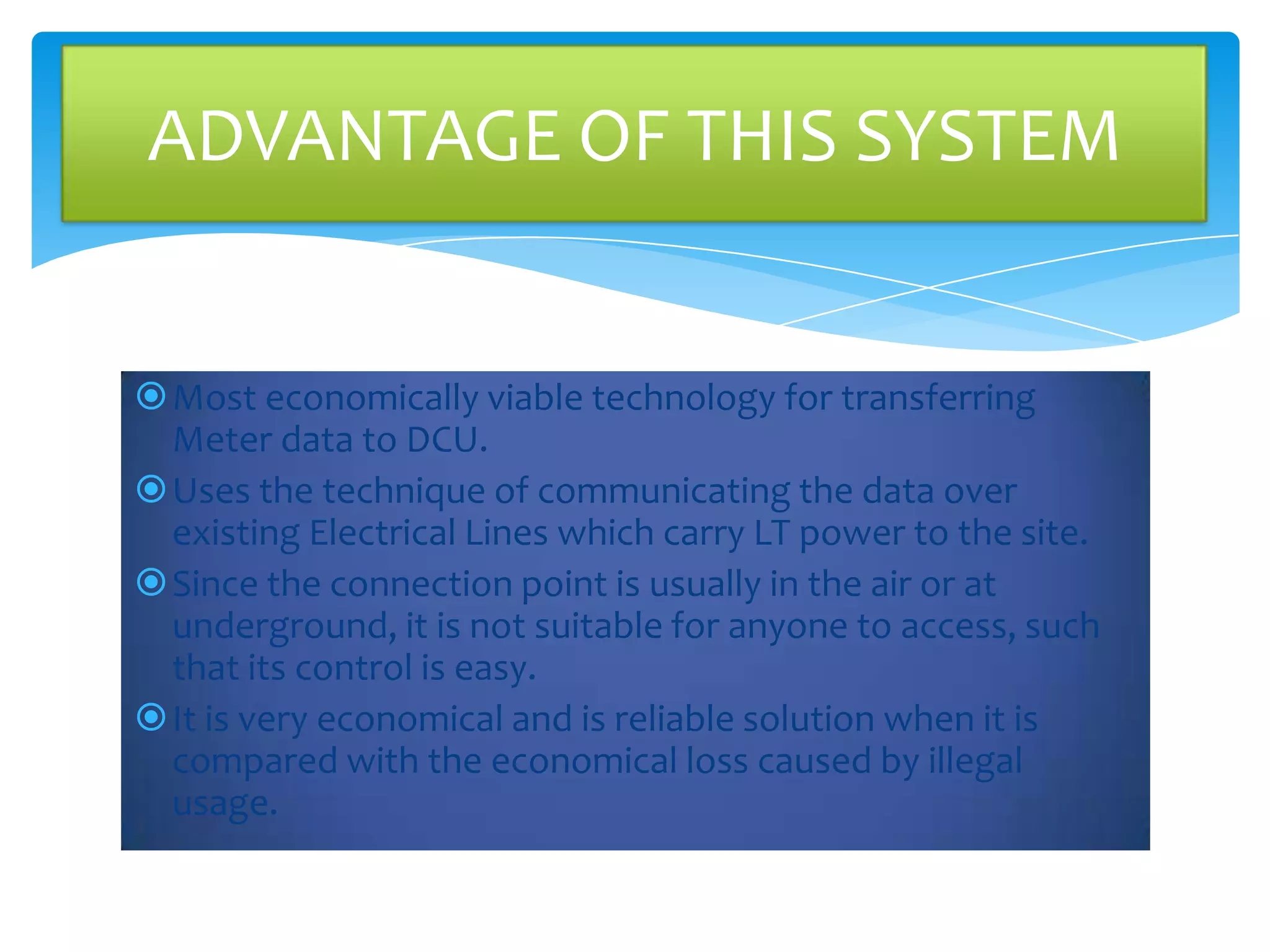 ADVANTAGE OF THIS SYSTEM

Most economically viable technology for transferring
Meter data to DCU.
Uses the technique of communicating the data over
existing Electrical Lines which carry LT power to the site.
Since the connection point is usually in the air or at
underground, it is not suitable for anyone to access, such
that its control is easy.
It is very economical and is reliable solution when it is
compared with the economical loss caused by illegal
usage.

 